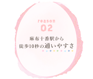 reason 02 麻布十番駅から 徒歩10秒の通いやすさ